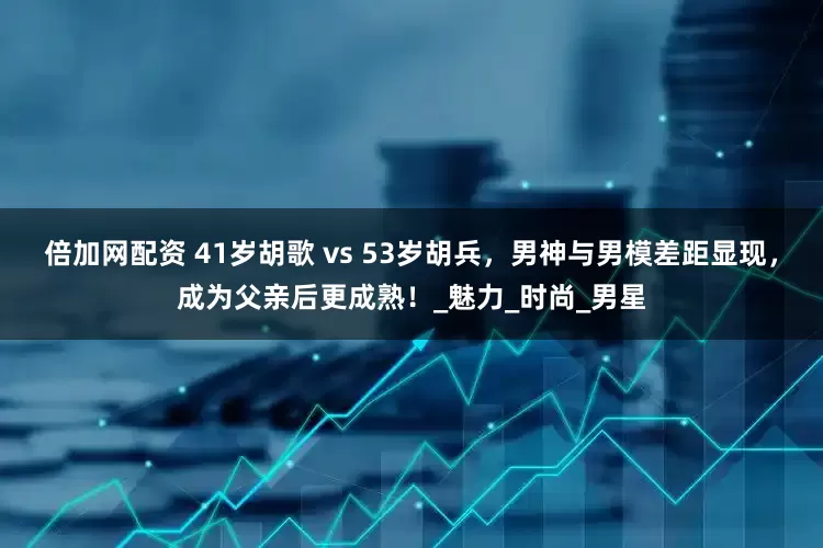 倍加网配资 41岁胡歌 vs 53岁胡兵，男神与男模差距显现，成为父亲后更成熟！_魅力_时尚_男星