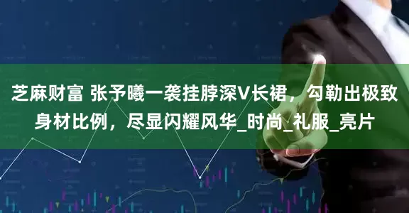 芝麻财富 张予曦一袭挂脖深V长裙，勾勒出极致身材比例，尽显闪耀风华_时尚_礼服_亮片