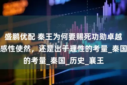 盛鹏优配 秦王为何要赐死功勋卓越的白起？是感性使然，还是出于理性的考量_秦国_历史_襄王