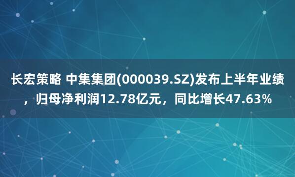 长宏策略 中集集团(000039.SZ)发布上半年业绩，归母净利润12.78亿元，同比增长47.63%