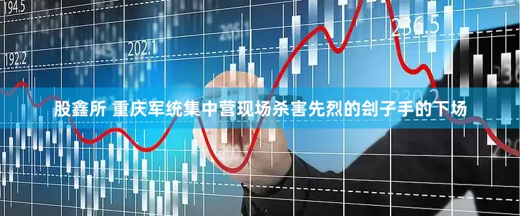股鑫所 重庆军统集中营现场杀害先烈的刽子手的下场